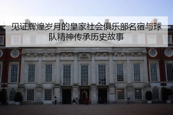 见证辉煌岁月的皇家社会俱乐部名宿与球队精神传承历史故事