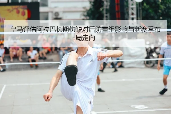 皇马评估阿拉巴长期伤缺对后防重组影响与新赛季布局走向